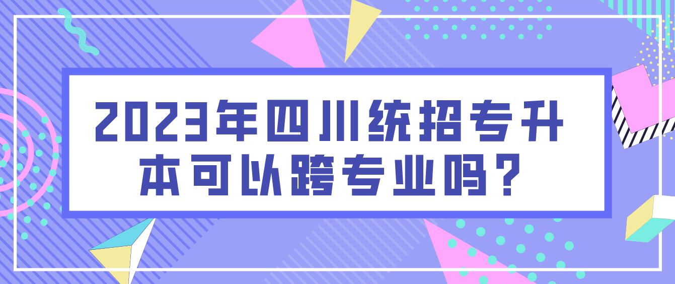 2023年四川统招专升本可以跨专业吗?