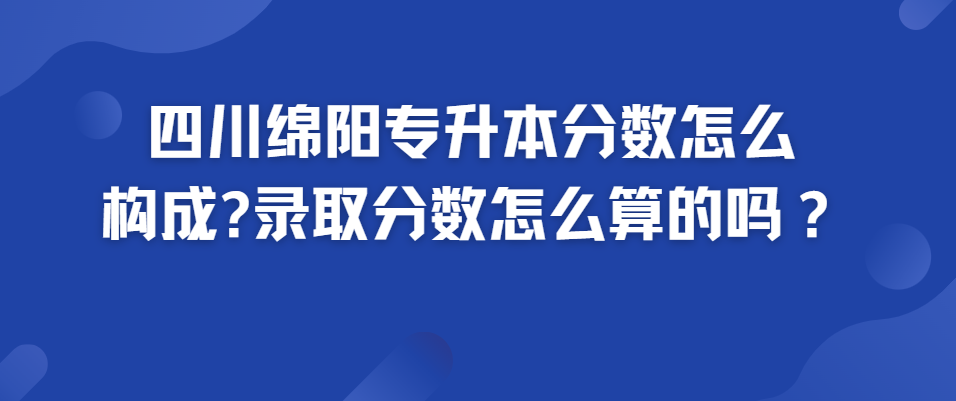 四川绵阳专升本分数怎么构成?录取分数怎么算的？